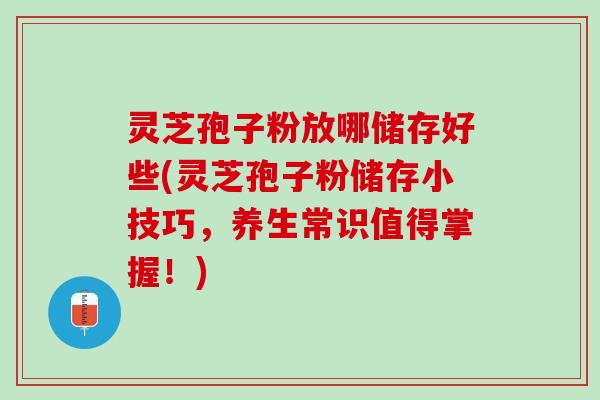 灵芝孢子粉放哪储存好些(灵芝孢子粉储存小技巧，养生常识值得掌握！)