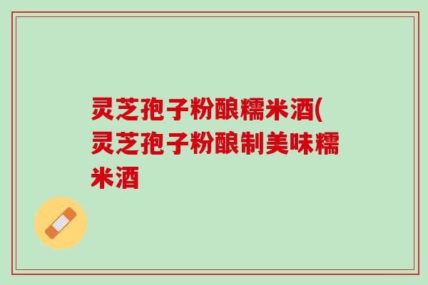 灵芝孢子粉酿糯米酒(灵芝孢子粉酿制美味糯米酒