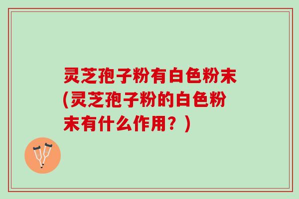 灵芝孢子粉有白色粉末(灵芝孢子粉的白色粉末有什么作用？)