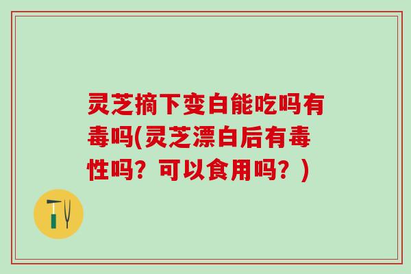 灵芝摘下变白能吃吗有毒吗(灵芝漂白后有毒性吗？可以食用吗？)