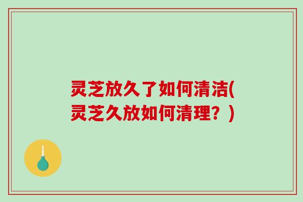灵芝放久了如何清洁(灵芝久放如何清理?) 灵芝放久了如何清洁(灵芝久放如何清理?)