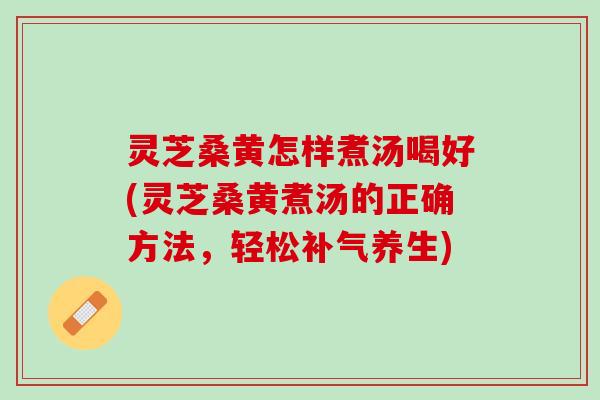 灵芝桑黄怎样煮汤喝好(灵芝桑黄煮汤的正确方法，轻松补气养生)