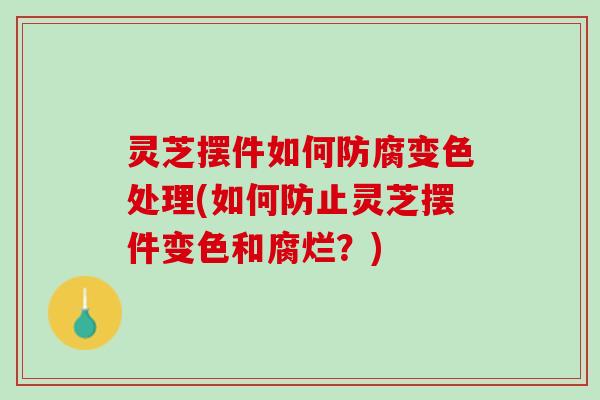灵芝摆件如何防腐变色处理(如何防止灵芝摆件变色和腐烂？)