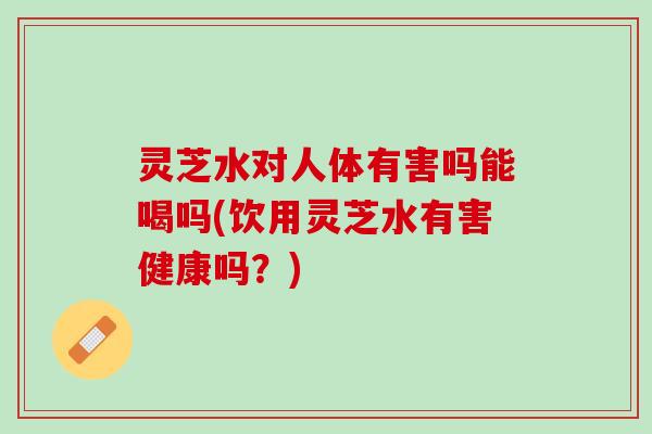 灵芝水对人体有害吗能喝吗(饮用灵芝水有害健康吗?) 灵芝水对人体有害吗能喝吗(饮用灵芝水有害健康吗?)