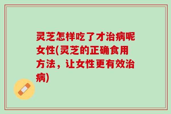 灵芝怎样吃了才治病呢女性(灵芝的正确食用方法，让女性更有效治病)