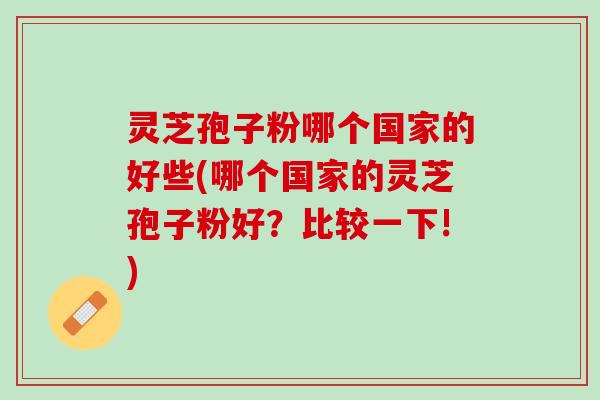 灵芝孢子粉哪个国家的好些(哪个国家的灵芝孢子粉好？比较一下!)
