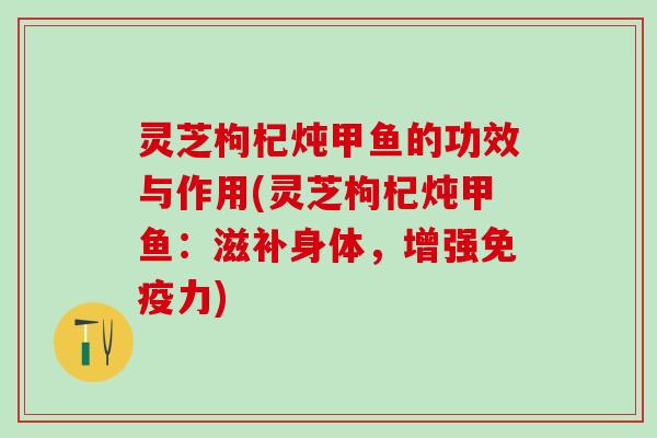灵芝枸杞炖甲鱼的功效与作用(灵芝枸杞炖甲鱼：滋补身体，增强免疫力)