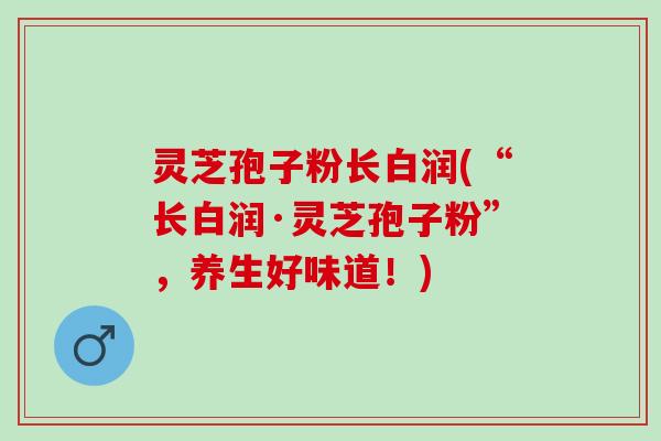 灵芝孢子粉长白润(“长白润·灵芝孢子粉”，养生好味道！)