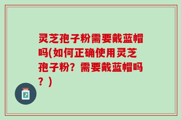 灵芝孢子粉需要戴蓝帽吗(如何正确使用灵芝孢子粉？需要戴蓝帽吗？)