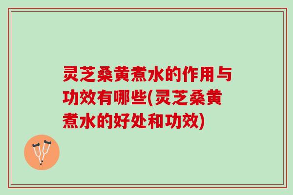 灵芝桑黄煮水的作用与功效有哪些(灵芝桑黄煮水的好处和功效) 灵芝桑黄煮水的作用与功效有哪些(灵芝桑黄煮水的好处和功效)
