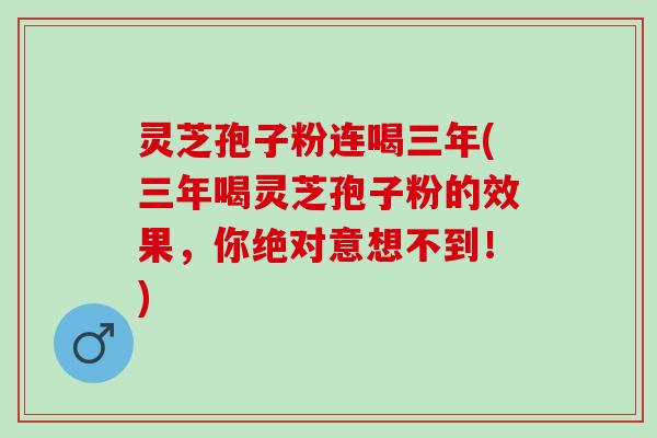 灵芝孢子粉连喝三年(三年喝灵芝孢子粉的效果，你绝对意想不到！)