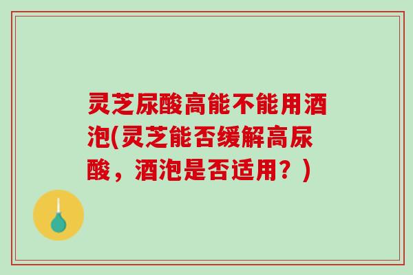 灵芝尿酸高能不能用酒泡(灵芝能否缓解高尿酸，酒泡是否适用？)