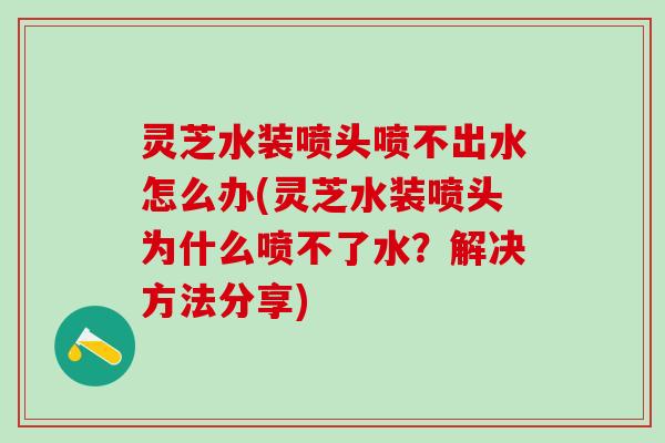 灵芝水装喷头喷不出水怎么办(灵芝水装喷头为什么喷不了水?解决方法分享) 灵芝水装喷头喷不出水怎么办(灵芝水装喷头为什么喷不了水?解决方法分享)