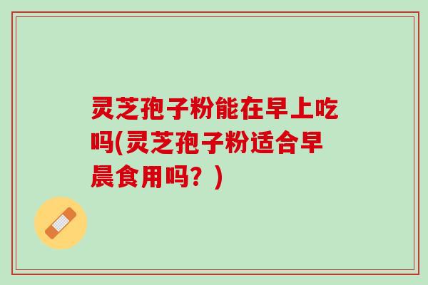 灵芝孢子粉能在早上吃吗(灵芝孢子粉适合早晨食用吗？)