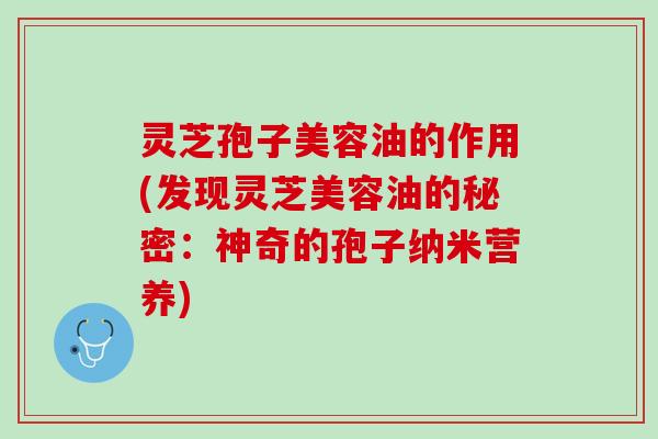 灵芝孢子美容油的作用(发现灵芝美容油的秘密：神奇的孢子纳米营养)