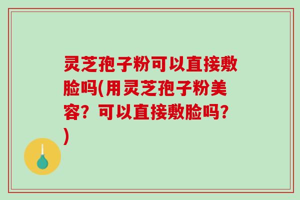 灵芝孢子粉可以直接敷脸吗(用灵芝孢子粉美容？可以直接敷脸吗？)