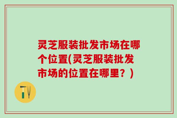 灵芝服装批发市场在哪个位置(灵芝服装批发市场的位置在哪里？)