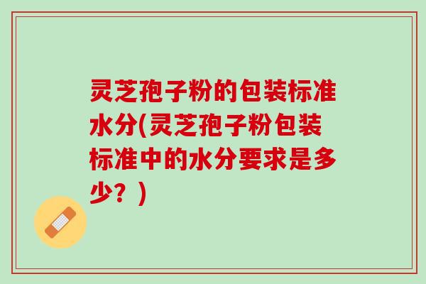灵芝孢子粉的包装标准水分(灵芝孢子粉包装标准中的水分要求是多少？)