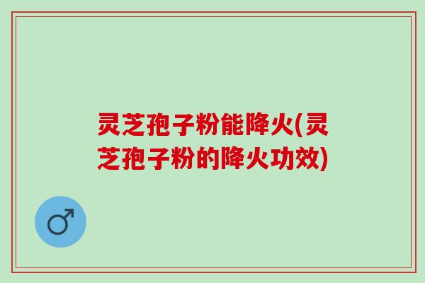 灵芝孢子粉能降火(灵芝孢子粉的降火功效)