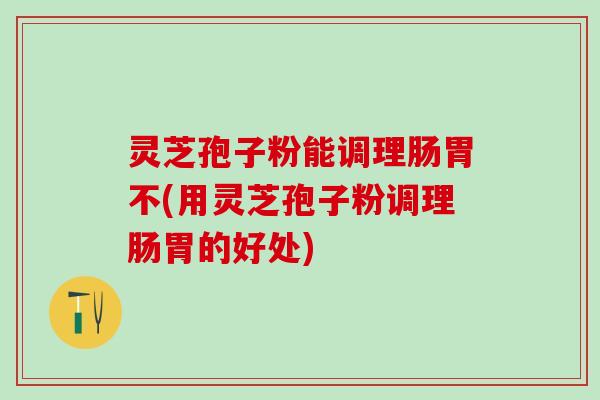 灵芝孢子粉能调理肠胃不(用灵芝孢子粉调理肠胃的好处)