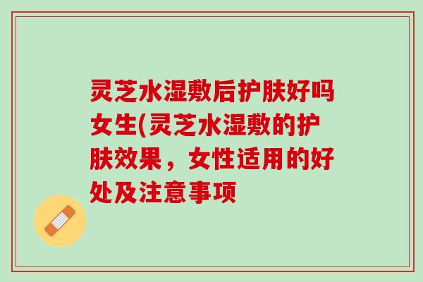 灵芝水湿敷后护肤好吗女生(灵芝水湿敷的护肤效果，女性适用的好处及注意事项