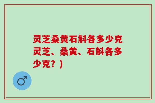 灵芝桑黄石斛各多少克灵芝、桑黄、石斛各多少克?) 灵芝桑黄石斛各多少克灵芝、桑黄、石斛各多少克?)