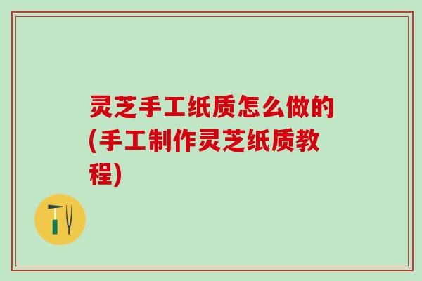 灵芝手工纸质怎么做的(手工制作灵芝纸质教程)