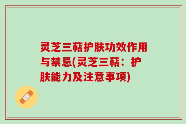 灵芝三萜护肤功效作用与禁忌(灵芝三萜：护肤能力及注意事项)