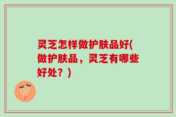 灵芝怎样做护肤品好(做护肤品，灵芝有哪些好处？)