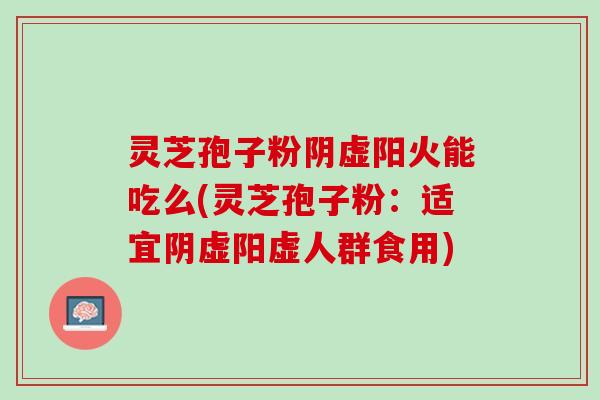 灵芝孢子粉阴虚阳火能吃么(灵芝孢子粉：适宜阴虚阳虚人群食用)