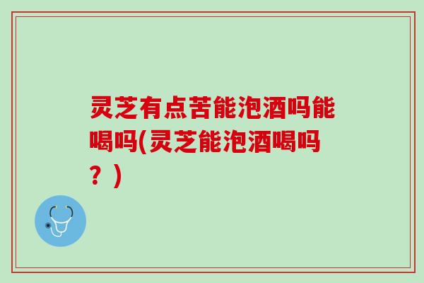 灵芝有点苦能泡酒吗能喝吗(灵芝能泡酒喝吗？)