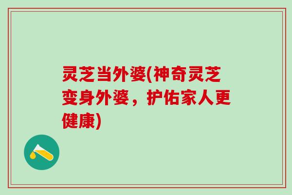 灵芝当外婆(神奇灵芝变身外婆，护佑家人更健康)