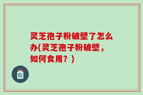 灵芝孢子粉破壁了怎么办(灵芝孢子粉破壁，如何食用？)