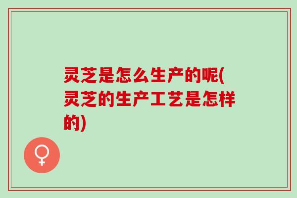 灵芝是怎么生产的呢(灵芝的生产工艺是怎样的)