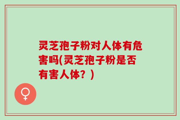 灵芝孢子粉对人体有危害吗(灵芝孢子粉是否有害人体？)