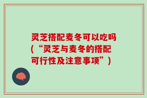 灵芝搭配麦冬可以吃吗(“灵芝与麦冬的搭配可行性及注意事项”)