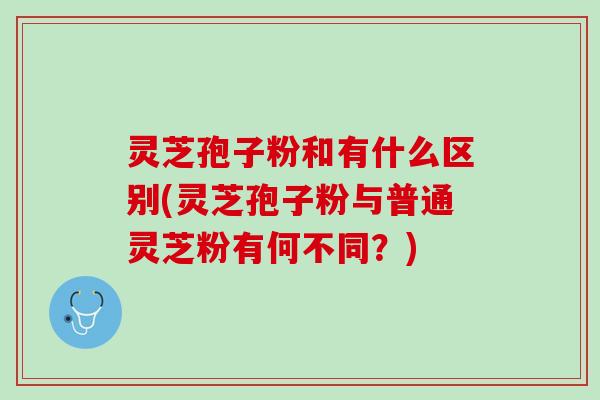 灵芝孢子粉和有什么区别(灵芝孢子粉与普通灵芝粉有何不同？)