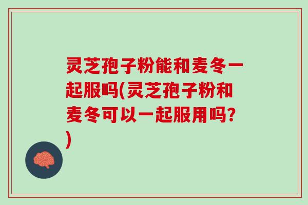 灵芝孢子粉能和麦冬一起服吗(灵芝孢子粉和麦冬可以一起服用吗？)