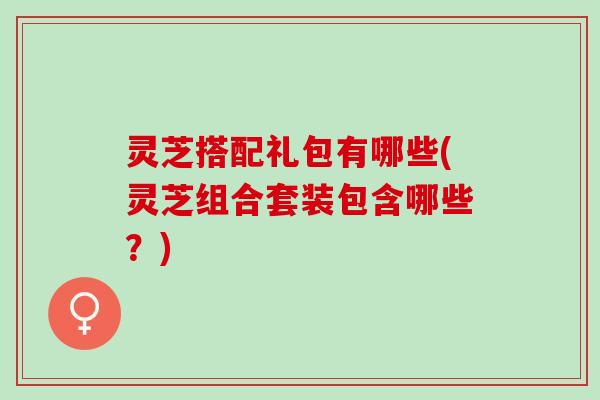 灵芝搭配礼包有哪些(灵芝组合套装包含哪些？)