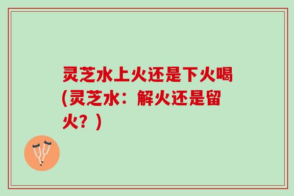 灵芝水上火还是下火喝(灵芝水:解火还是留火?) 灵芝水上火还是下火喝(灵芝水:解火还是留火?)