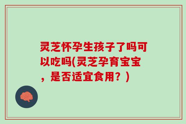 灵芝怀孕生孩子了吗可以吃吗(灵芝孕育宝宝，是否适宜食用？)