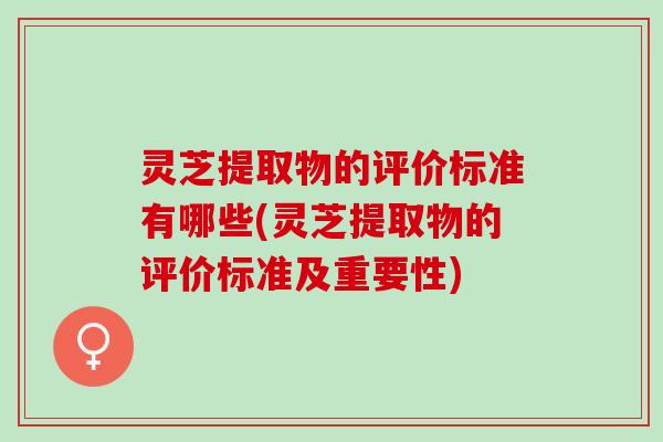 灵芝提取物的评价标准有哪些(灵芝提取物的评价标准及重要性)