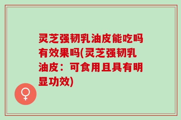灵芝强韧乳油皮能吃吗有效果吗(灵芝强韧乳油皮：可食用且具有明显功效)