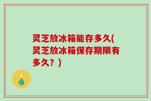 灵芝放冰箱能存多久(灵芝放冰箱保存期限有多久？)