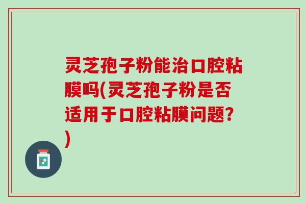 灵芝孢子粉能治口腔粘膜吗(灵芝孢子粉是否适用于口腔粘膜问题？)