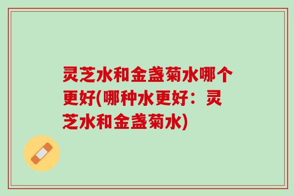 灵芝水和金盏菊水哪个更好(哪种水更好：灵芝水和金盏菊水)