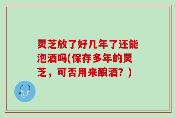 灵芝放了好几年了还能泡酒吗(保存多年的灵芝，可否用来酿酒？)