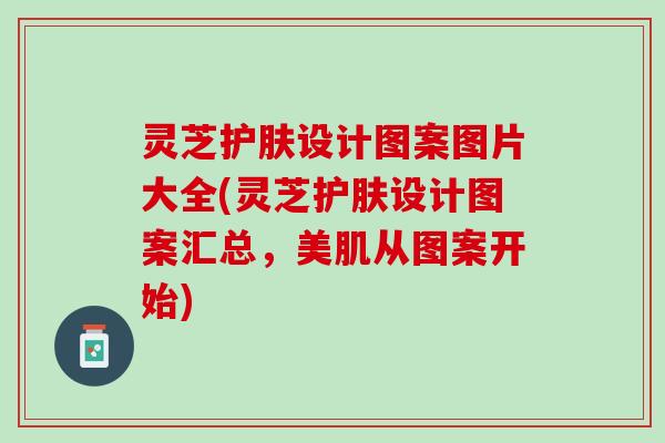 灵芝护肤设计图案图片大全(灵芝护肤设计图案汇总，美肌从图案开始)
