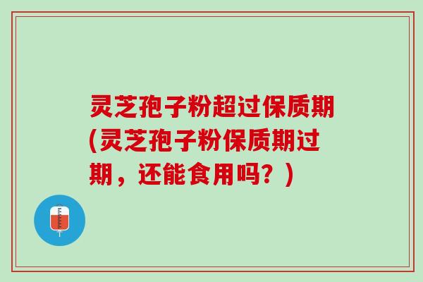 灵芝孢子粉超过保质期(灵芝孢子粉保质期过期，还能食用吗？)