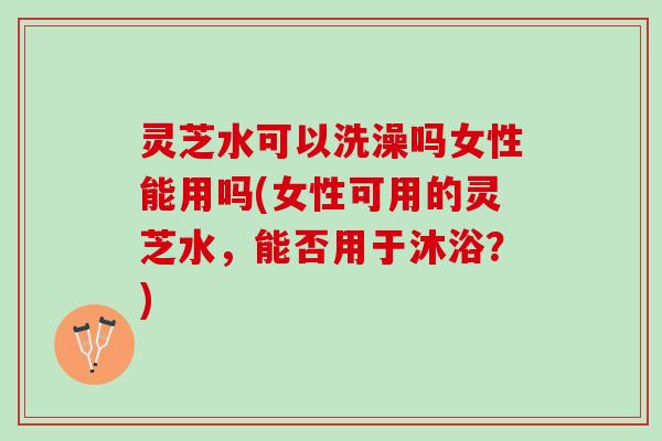 灵芝水可以洗澡吗女性能用吗(女性可用的灵芝水，能否用于沐浴？)